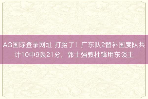 AG国际登录网址 打脸了！广东队2替补国度队共计10中9轰21分，郭士强教杜锋用东谈主
