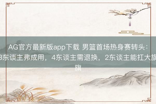 AG官方最新版app下载 男篮首场热身赛转头：3东谈主弗成用，4东谈主需退换，2东谈主能扛大旗