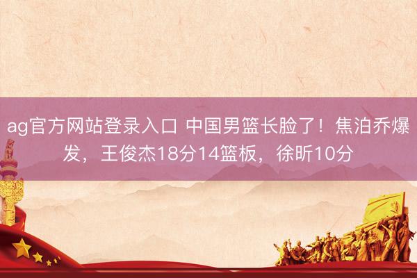 ag官方网站登录入口 中国男篮长脸了！焦泊乔爆发，王俊杰18分14篮板，徐昕10分