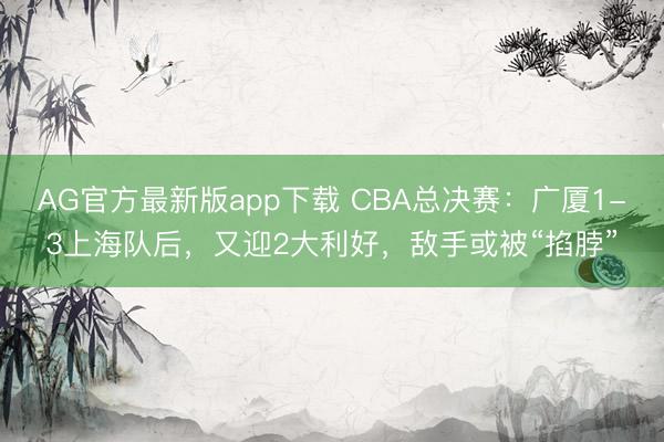 AG官方最新版app下载 CBA总决赛：广厦1-3上海队后，又迎2大利好，敌手或被“掐脖”