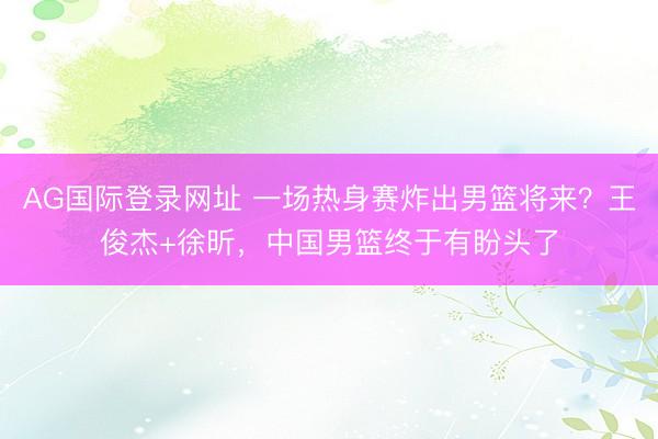 AG国际登录网址 一场热身赛炸出男篮将来？王俊杰+徐昕，中国男篮终于有盼头了