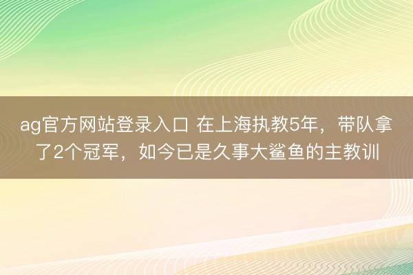 ag官方网站登录入口 在上海执教5年,带队拿了2个冠军,如今已是久事大鲨鱼的主教训