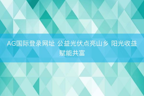 AG国际登录网址 公益光伏点亮山乡 阳光收益赋能共富