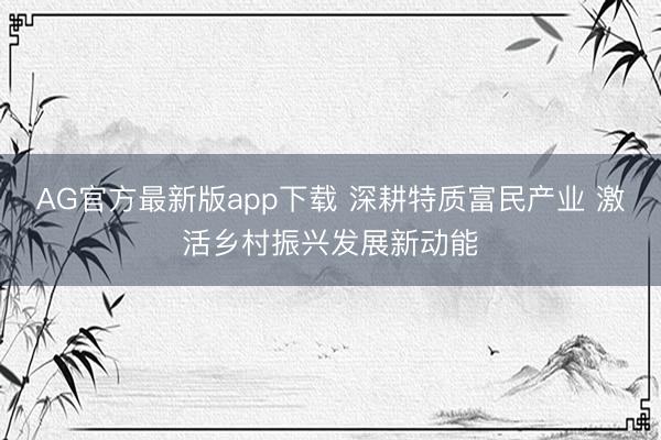 AG官方最新版app下载 深耕特质富民产业 激活乡村振兴发展新动能