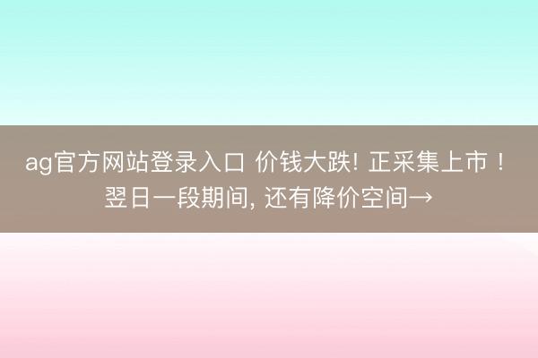 ag官方网站登录入口 价钱大跌! 正采集上市 ! 翌日一段期间， 还有降价空间→