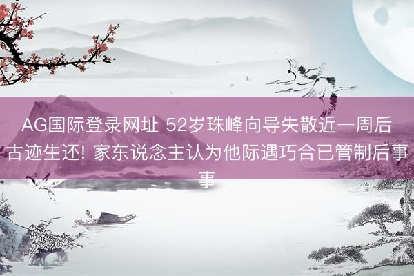 AG国际登录网址 52岁珠峰向导失散近一周后古迹生还! 家东说念主认为他际遇巧合已管制后事