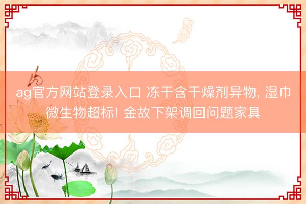 ag官方网站登录入口 冻干含干燥剂异物， 湿巾微生物超标! 金故下架调回问题家具