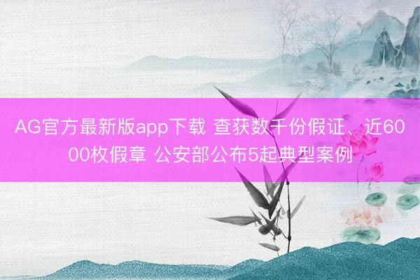 AG官方最新版app下载 查获数千份假证、近6000枚假章 公安部公布5起典型案例