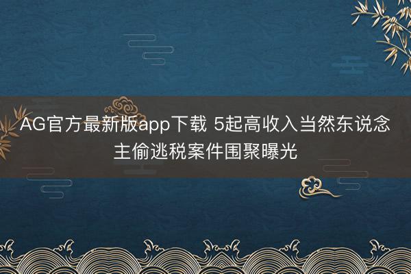 AG官方最新版app下载 5起高收入当然东说念主偷逃税案件围聚曝光