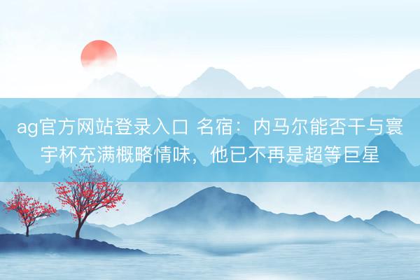 ag官方网站登录入口 名宿：内马尔能否干与寰宇杯充满概略情味，他已不再是超等巨星
