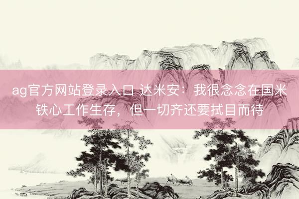 ag官方网站登录入口 达米安：我很念念在国米铁心工作生存，但一切齐还要拭目而待