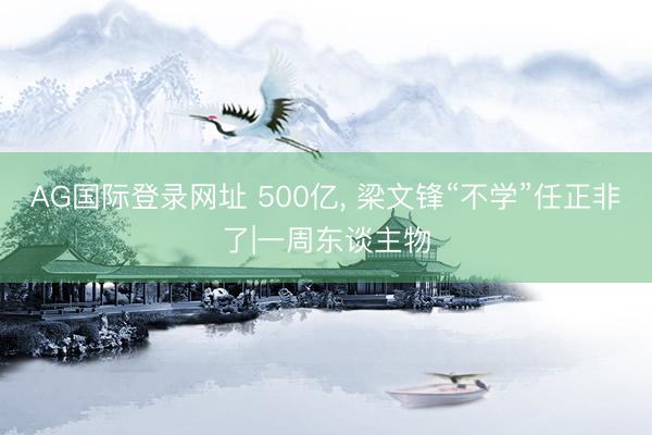 AG国际登录网址 500亿, 梁文锋“不学”任正非了|一周东谈主物