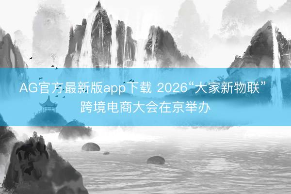 AG官方最新版app下载 2026“大家新物联” 跨境电商大会在京举办