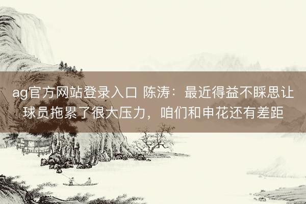 ag官方网站登录入口 陈涛：最近得益不睬思让球员拖累了很大压力，咱们和申花还有差距