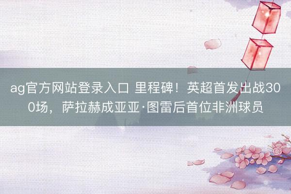ag官方网站登录入口 里程碑！英超首发出战300场，萨拉赫成亚亚·图雷后首位非洲球员