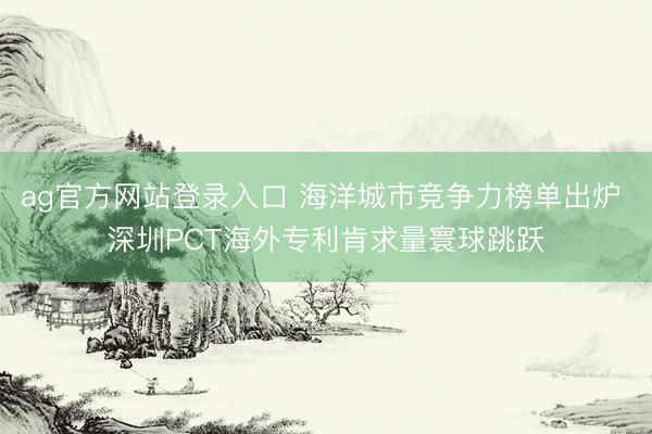 ag官方网站登录入口 海洋城市竞争力榜单出炉 深圳PCT海外专利肯求量寰球跳跃
