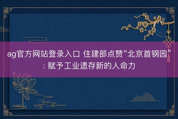 ag官方网站登录入口 住建部点赞“北京首钢园”: 赋予工业遗存新的人命力