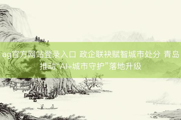 ag官方网站登录入口 政企联袂赋智城市处分 青岛推动“AI+城市守护”落地升级