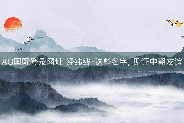 AG国际登录网址 经纬线·这些名字， 见证中朝友谊