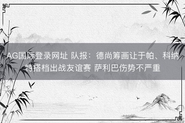 AG国际登录网址 队报：德尚筹画让于帕、科纳特搭档出战友谊赛 萨利巴伤势不严重