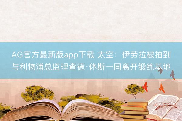 AG官方最新版app下载 太空：伊劳拉被拍到与利物浦总监理查德·休斯一同离开锻练基地