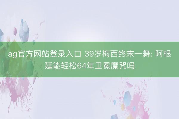 ag官方网站登录入口 39岁梅西终末一舞: 阿根廷能轻松64年卫冕魔咒吗