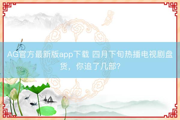 AG官方最新版app下载 四月下旬热播电视剧盘货，你追了几部？