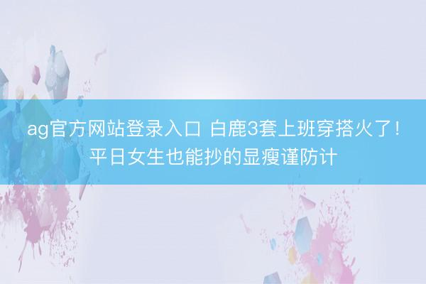 ag官方网站登录入口 白鹿3套上班穿搭火了！平日女生也能抄的显瘦谨防计