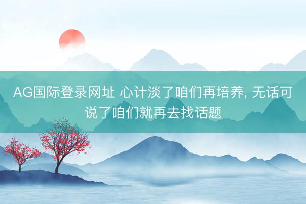 AG国际登录网址 心计淡了咱们再培养， 无话可说了咱们就再去找话题