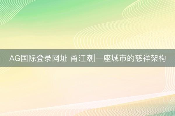 AG国际登录网址 甬江潮|一座城市的慈祥架构