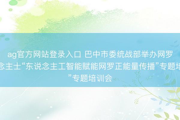 ag官方网站登录入口 巴中市委统战部举办网罗东说念主士“东说念主工智能赋能网罗正能量传播”专题培训会