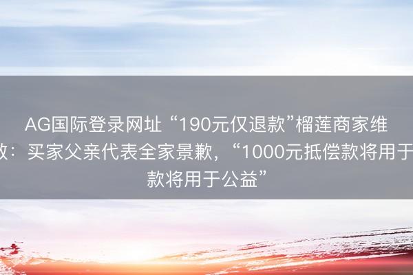 AG国际登录网址 “190元仅退款”榴莲商家维权驱散：买家父亲代表全家景歉，“1000元抵偿款将用于公益”