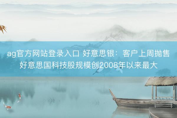 ag官方网站登录入口 好意思银：客户上周抛售好意思国科技股规模创2008年以来最大