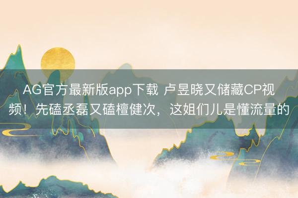 AG官方最新版app下载 卢昱晓又储藏CP视频！先磕丞磊又磕檀健次，这姐们儿是懂流量的
