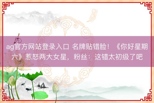 ag官方网站登录入口 名牌贴错脸!《你好星期六》惹怒两大女星,粉丝:这错太初级了吧