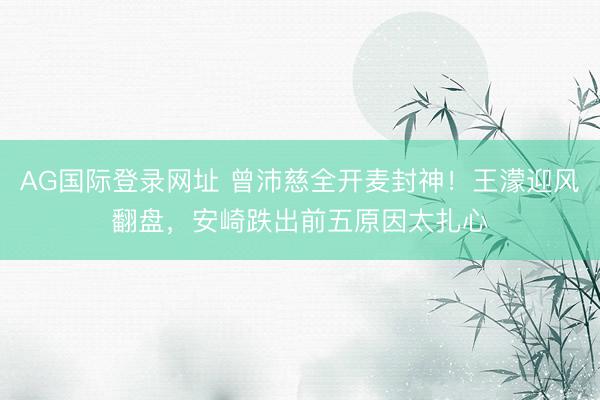 AG国际登录网址 曾沛慈全开麦封神!王濛迎风翻盘,安崎跌出前五原因太扎心