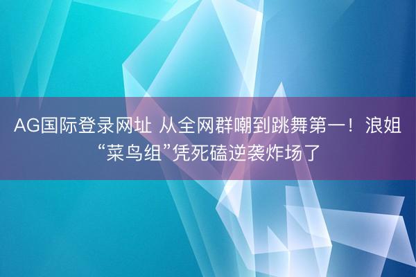 AG国际登录网址 从全网群嘲到跳舞第一！浪姐“菜鸟组”凭死磕逆袭炸场了