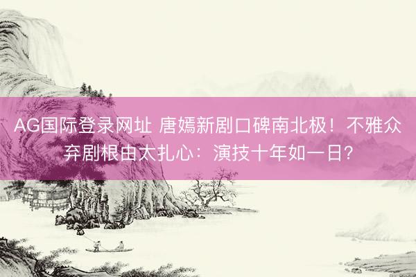 AG国际登录网址 唐嫣新剧口碑南北极！不雅众弃剧根由太扎心：演技十年如一日？