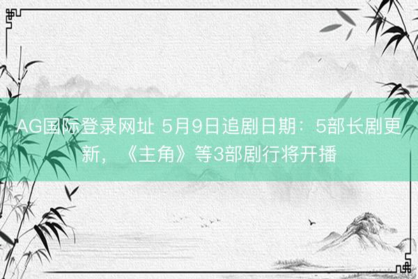 AG国际登录网址 5月9日追剧日期：5部长剧更新，《主角》等3部剧行将开播