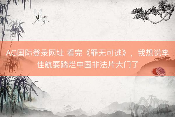 AG国际登录网址 看完《罪无可逃》，我想说李佳航要踹烂中国非法片大门了