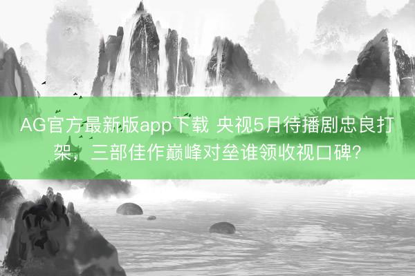 AG官方最新版app下载 央视5月待播剧忠良打架，三部佳作巅峰对垒谁领收视口碑？