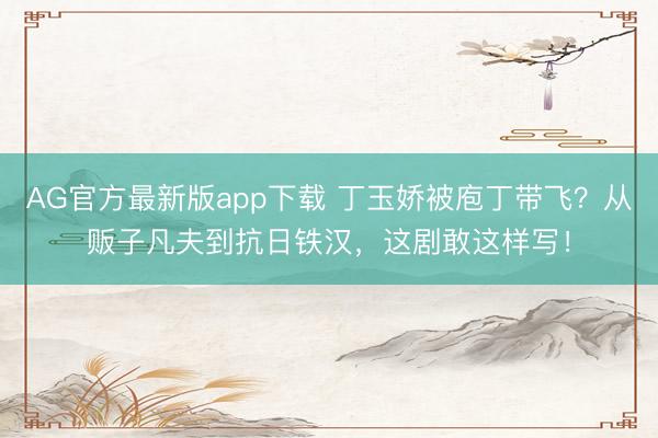 AG官方最新版app下载 丁玉娇被庖丁带飞？从贩子凡夫到抗日铁汉，这剧敢这样写！
