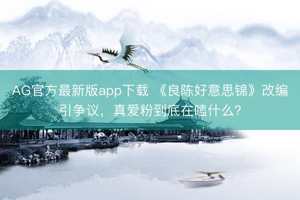 AG官方最新版app下载 《良陈好意思锦》改编引争议，真爱粉到底在嗑什么？