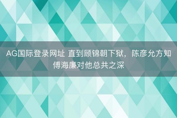 AG国际登录网址 直到顾锦朝下狱,陈彦允方知傅海廉对他总共之深