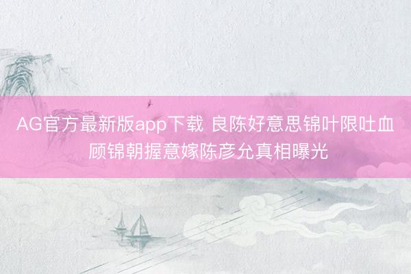 AG官方最新版app下载 良陈好意思锦叶限吐血 顾锦朝握意嫁陈彦允真相曝光