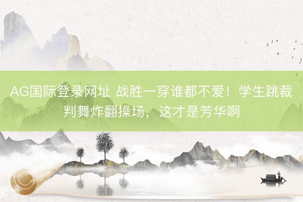 AG国际登录网址 战胜一穿谁都不爱！学生跳裁判舞炸翻操场，这才是芳华啊