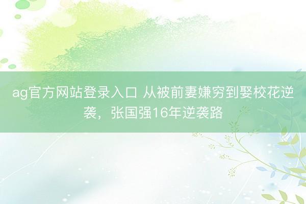 ag官方网站登录入口 从被前妻嫌穷到娶校花逆袭，张国强16年逆袭路