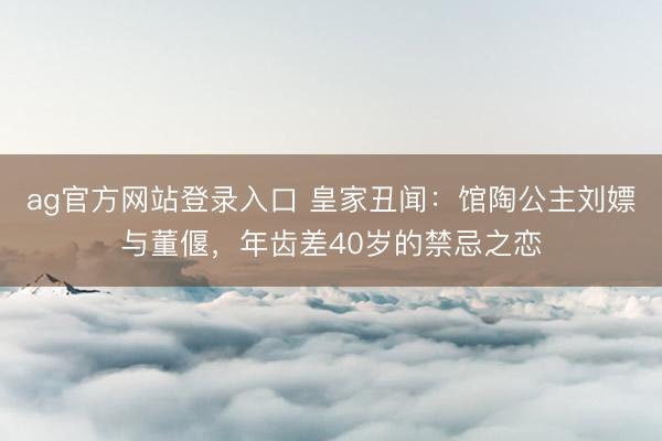 ag官方网站登录入口 皇家丑闻：馆陶公主刘嫖与董偃，年齿差40岁的禁忌之恋