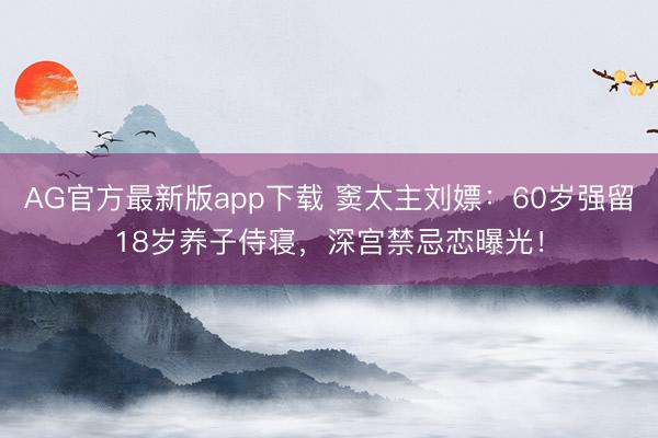 AG官方最新版app下载 窦太主刘嫖:60岁强留18岁养子侍寝,深宫禁忌恋曝光!