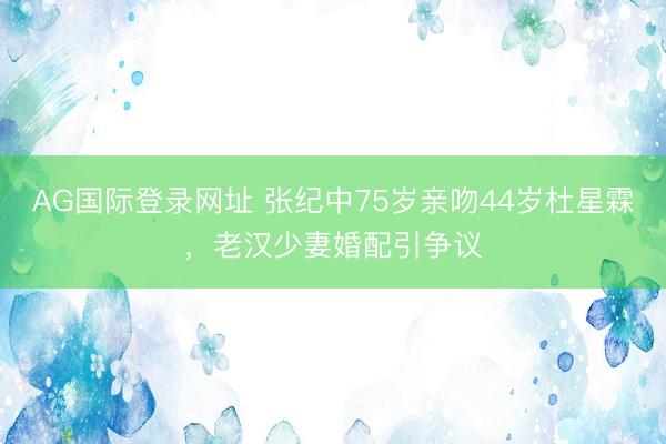 AG国际登录网址 张纪中75岁亲吻44岁杜星霖，老汉少妻婚配引争议